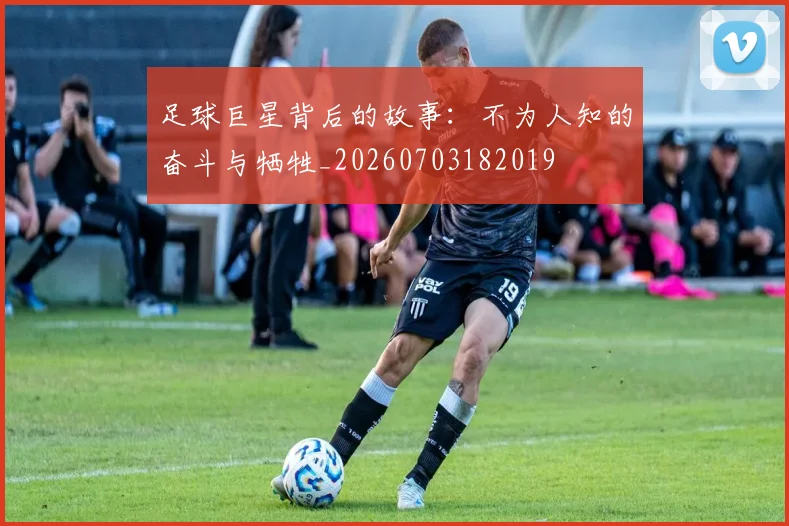 足球巨星背后的故事：不为人知的奋斗与牺牲_20260703182019