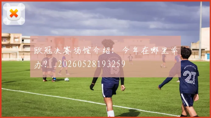 欧冠决赛场馆介绍：今年在哪里举办？_20260528193259