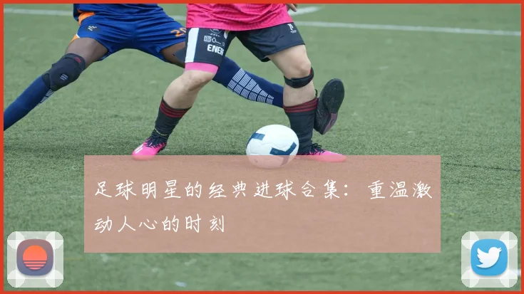 足球明星的经典进球合集:重温激动人心的时刻