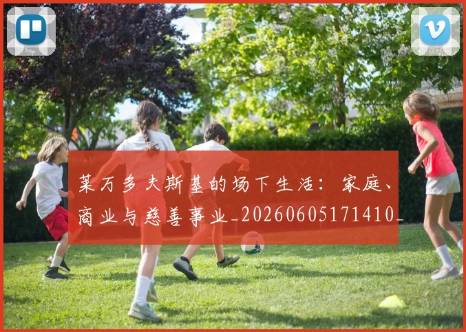 莱万多夫斯基的场下生活：家庭、商业与慈善事业_20260605171410_20260703181806