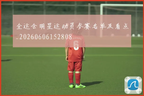 全运会明星运动员参赛名单及看点_20260606152808