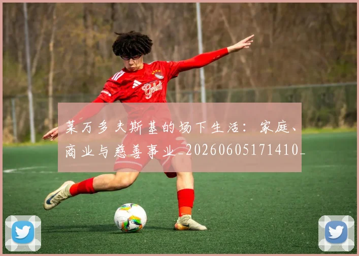 莱万多夫斯基的场下生活:家庭、商业与慈善事业_20260605171410_20260703181806