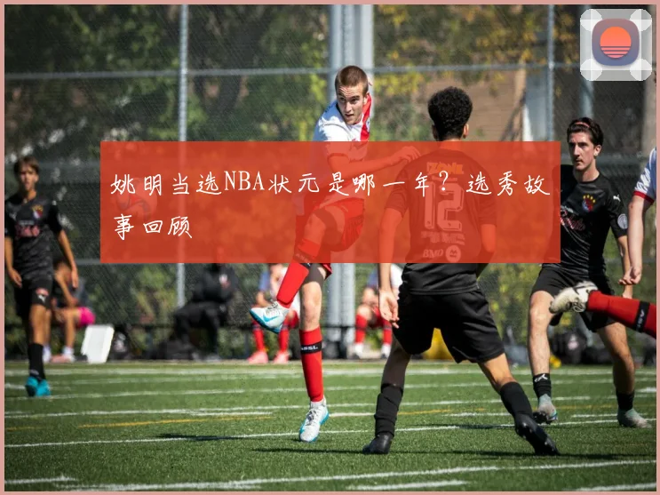 姚明当选NBA状元是哪一年?选秀故事回顾